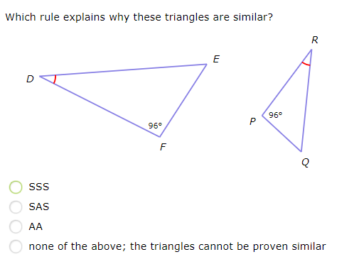 Which rule explains why these triangles are
similar?
R
E
96°
96°
SS
SAS
AA
none of the above; the triangles cannot be proven similar
