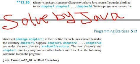 **12.20 (Remove package statement) Suppose you have Java source files under the direc-
tories chapter1, chapter2,... chapter34. Write a program to remove the
Sotveby Java
Save
Programming Exercises 517
statement package chapteri; in the first line for each Java source file under
the directory chapteri. Suppose chapter1, chapter2,.... chapter34
are under the root directory srcRootDirectory. The root directory and
chapteri directory may contain other folders and files. Use the following
command to run the program:
java Exercise12_20 srcRootDirectory
