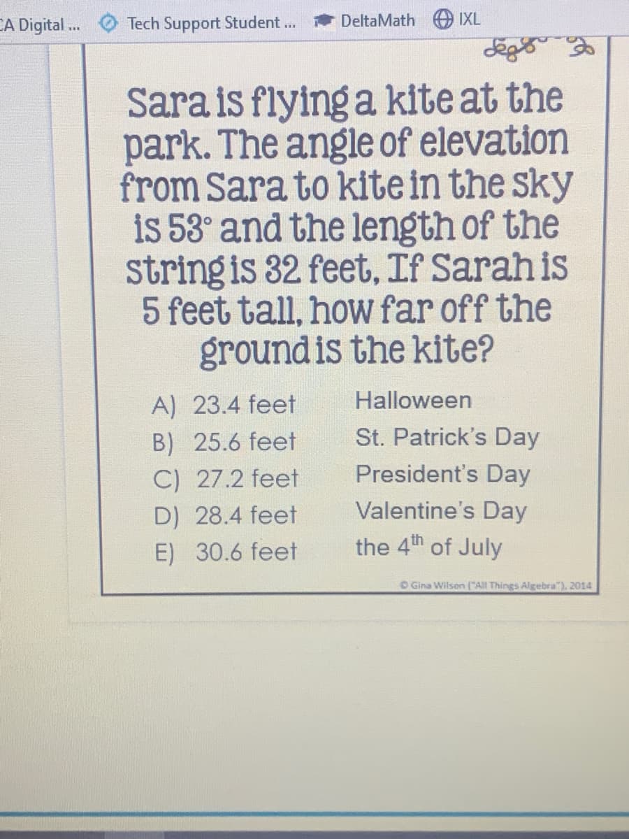 CA Digital .
Tech Support Student...
DeltaMath
IXL
deg
Sara is flying a kite at the
park. The angle of elevation
from Sara to kite in the sky
is 53° and the length of the
string is 32 feet, If Sarah is
5 feet tall, how far off the
groundis the kite?
A) 23.4 feet
Halloween
B) 25.6 feet
St. Patrick's Day
C) 27.2 feet
President's Day
D) 28.4 feet
Valentine's Day
E) 30.6 feet
the 4th of July
O Gina Wilson All Things Algebra"). 2014
