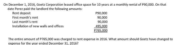 On December 1, 2016, Goetz Corporation leased office space for 10 years at a monthly rental of P90,000. On that
date Perez paid the landlord the following amounts:
Rent deposit
P90,000
90,000
First month's rent
Last month's rent
90,000
Installation of new walls and offices
495,000
P765,000
The entire amount of P765,000 was charged to rent expense in 2016. What amount should Goetz have changed to
expense for the year ended December 31, 2016?
