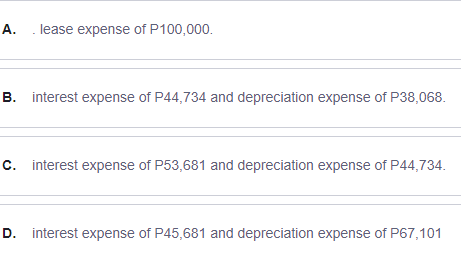 А.
. lease expense of P100,000.
B. interest expense of P44,734 and depreciation expense of P38,068.
C. interest expense of P53,681 and depreciation expense of P44,734.
D. interest expense of P45,681 and depreciation expense of P67,101
