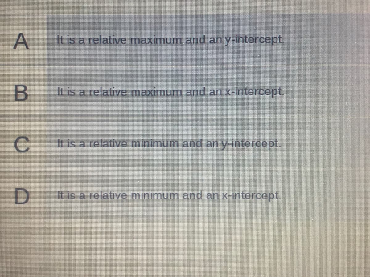 A
It is a relative maximum and an y-intercept.
It is a relative maximum and an x-intercept.
It is a relative minimum and an y-intercept.
It is a relative minimum and an x-intercept.
B
