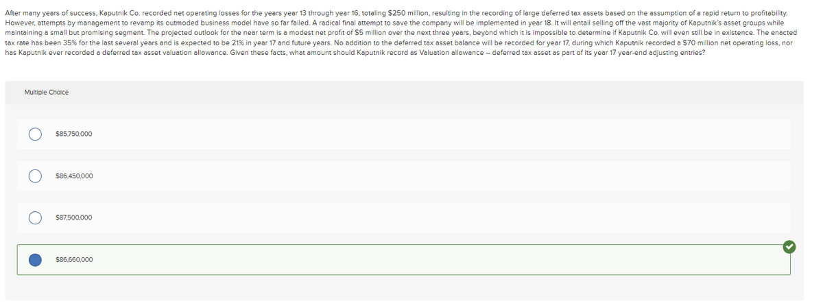 After many years of success, Kaputnik Co. recorded net operating losses for the years year 13 through year 16, totaling $250 million, resulting in the recording of large deferred tax assets based on the assumption of a rapid return to profitability.
However, attempts by management to revamp its outmoded business model have so far failed. A radical final attempt to save the company will be implemented in year 18. It will entail selling off the vast majority of Kaputnik's asset groups while
maintaining a small but promising segment. The projected outlook for the near term is a modest net profit of $5 million over the next three years, beyond which it is impossible to determine if Kaputnik Co. will even still be in existence. The enacted
tax rate has been 35% for the last several years and is expected to be 21% in year 17 and future years. No addition to the deferred tax asset balance will be recorded for year 17, during which Kaputnik recorded a $70 million net operating loss, nor
has Kaputnik ever recorded a deferred tax asset valuation allowance. Given these facts, what amount should Kaputnik record as Valuation allowance - deferred tax asset as part of its year 17 year-end adjusting entries?
Multiple Choice
$85,750,000
$86,450,000
$87,500,000
$86,660,000