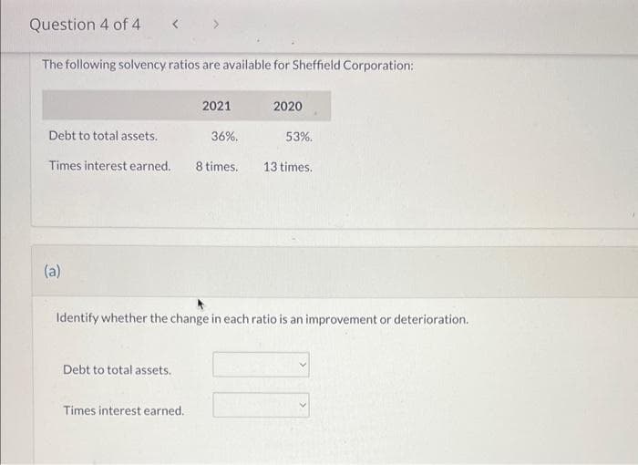 Question 4 of 4 < >
The following solvency ratios are available for Sheffield Corporation:
(a)
Debt to total assets.
Times interest earned. 8 times. 13 times.
2021
Debt to total assets.
Times interest earned.
2020
36%.
Identify whether the change in each ratio is an improvement or deterioration.
53%.