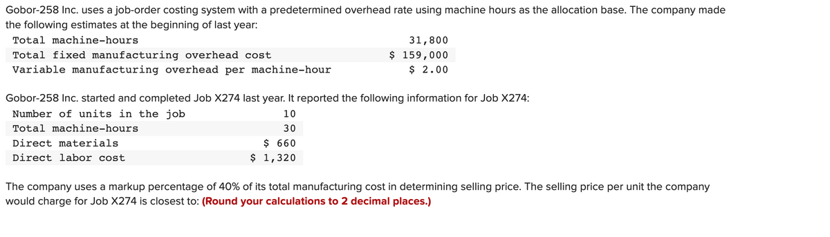 Gobor-258 Inc. uses a job-order costing system with a predetermined overhead rate using machine hours as the allocation base. The company made
the following estimates at the beginning of last year:
Total machine-hours
Total fixed manufacturing overhead cost
Variable manufacturing overhead per machine-hour
31,800
$ 159,000
$ 2.00
Gobor-258 Inc. started and completed Job X274 last year. It reported the following information for Job X274:
Number of units in the job
10
Total machine-hours
30
Direct materials
$ 660
Direct labor cost
$ 1,320
The company uses a markup percentage of 40% of its total manufacturing cost in determining selling price. The selling price per unit the company
would charge for Job X274 is closest to: (Round your calculations to 2 decimal places.)