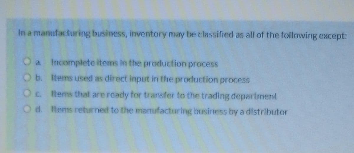 In a manufacturing business, inventory may be classified as all of the following except:
O a.
O b.
O c.
O d.
Incomplete items in the production process
Items used as direct input in the production process
Items that are ready for transfer to the trading department
Items returned to the manufacturing business by a distributor