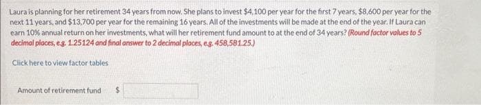 Laura is planning for her retirement 34 years from now. She plans to invest $4,100 per year for the first 7 years, $8,600 per year for the
next 11 years, and $13,700 per year for the remaining 16 years. All of the investments will be made at the end of the year. If Laura can
earn 10% annual return on her investments, what will her retirement fund amount to at the end of 34 years? (Round factor values to 5
decimal places, e.g. 1.25124 and final answer to 2 decimal places, eg. 458,581.25.)
Click here to view factor tables
Amount of retirement fund $