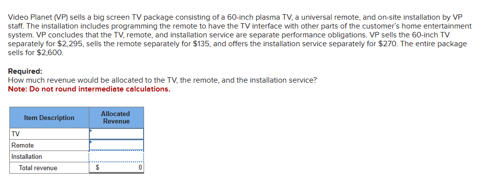 Video Planet (VP) sells a big screen TV package consisting of a 60-inch plasma TV, a universal remote, and on-site installation by VP
staff. The installation includes programming the remote to have the TV interface with other parts of the customer's home entertainment
system. VP concludes that the TV, remote, and installation service are separate performance obligations. VP sells the 60-inch TV
separately for $2,295, sells the remote separately for $135, and offers the installation service separately for $270. The entire package
sells for $2,600.
Required:
How much revenue would be allocated to the TV, the remote, and the installation service?
Note: Do not round intermediate calculations.
Item Description
TV
Remote
Installation
Total revenue
$
Allocated
Revenue