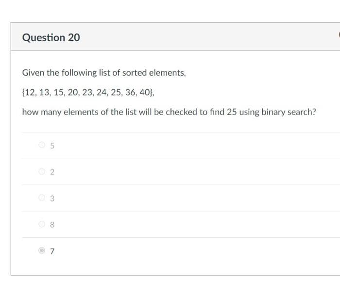 Question 20
Given the following list of sorted elements,
{12, 13, 15, 20, 23, 24, 25, 36, 40},
how many elements of the list will be checked to find 25 using binary search?
O 2
O 3
8
7
