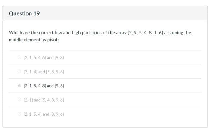 Question 19
Which are the correct low and high partitions of the array (2, 9, 5, 4, 8, 1, 6) assuming the
middle element as pivot?
O (2, 1, 5, 4, 6) and (9, 8)
O (2, 1, 4) and (5, 8, 9, 6)
{2, 1, 5, 4, 8) and (9, 6)
O (2, 1) and (5, 4, 8, 9. 6)
O (2. 1, 5, 4) and [8, 9, 6)
