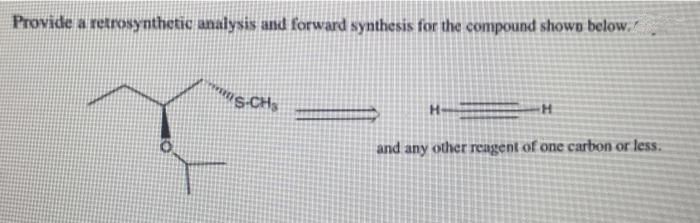 Provide a retrosynthetic analysis and forward synthesis for the compound shown below.
H-
and any other reagent of one carbon or less.
