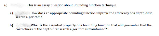 6)
This is an essay question about Bounding function technique.
a)
search algorithm?
How does an appropriate bounding function improve the efficiency of a depth-first
What is the essential property of a bounding function that will guarantee that the
b)
correctness of the depth-first search algorithm is maintained?
