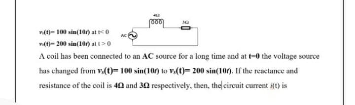 30
v(t)= 100 sin(10) at t< 0
AC
v(t)= 200 sin(101) at t>0
A coil has been connected to an AC source for a long time and at t=0 the voltage source
has changed from v.(t)= 100 sin(100) to v,(t)= 200 sin(10r). If the reactance and
resistance of the coil is 40 and 30 respectively, then, the circuit current i(t) is
