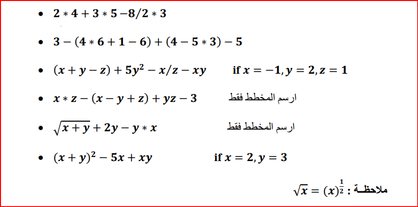 • 2 * 4 + 3 * 5-8/2 * 3
• 3 - (4 * 6 +1– 6) + (4 – 5 * 3) – 5
• (x + y – z) + 5y² – x/z – xy
if x = -1, y = 2,z = 1
• x * z - (x – y + z) + yz – 3
ارسم المخط ط فقط
'x + y + 2y – y * x
ارسم المخط ط فقط
• (x + y)? – 5x+ xy
if x = 2, y = 3
Va = (x) a
