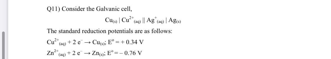 Q11) Consider the Galvanic cell,
Cus | Cu**(aq) || Ag"(aq) | Ag(s)
The standard reduction potentials are as follows:
Cy2+
(aq) + 2 e → Cu(s); E° = + 0.34 V
2+
Zn (aq) + 2 e¯ → Zns); E°=-0.76 V
