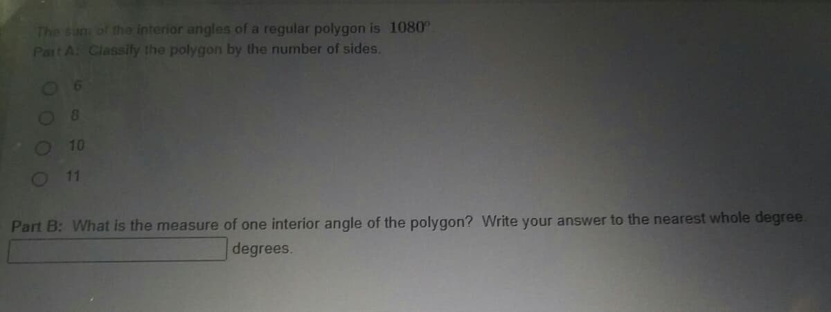 The sum of the Interior angles of a regular polygon is 1080°
Part A: Classify the polygon by the number of sides.
8.
10
11
Part B: What is the measure of one interior angle of the polygon? Write your answer to the nearest whole degree.
degrees.
