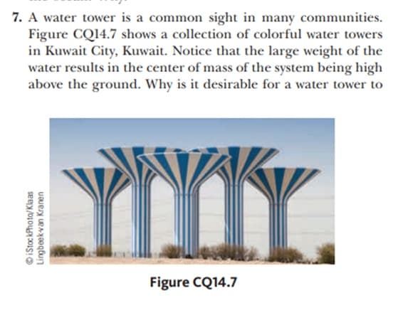 7. A water tower is a common sight in many communities.
Figure CQ14.7 shows a collection of colorful water towers
in Kuwait City, Kuwait. Notice that the large weight of the
water results in the center of mass of the system being high
above the ground. Why is it desirable for a water tower to
YMr.
Figure CQ14.7
iStoc kPhota/Klaas
Lingbeek-van Kranen
