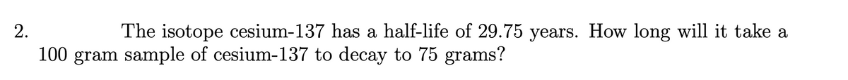 2.
The isotope cesium-137 has a half-life of 29.75 years. How long will it take a
100 gram sample of cesium-137 to decay to 75 grams?
