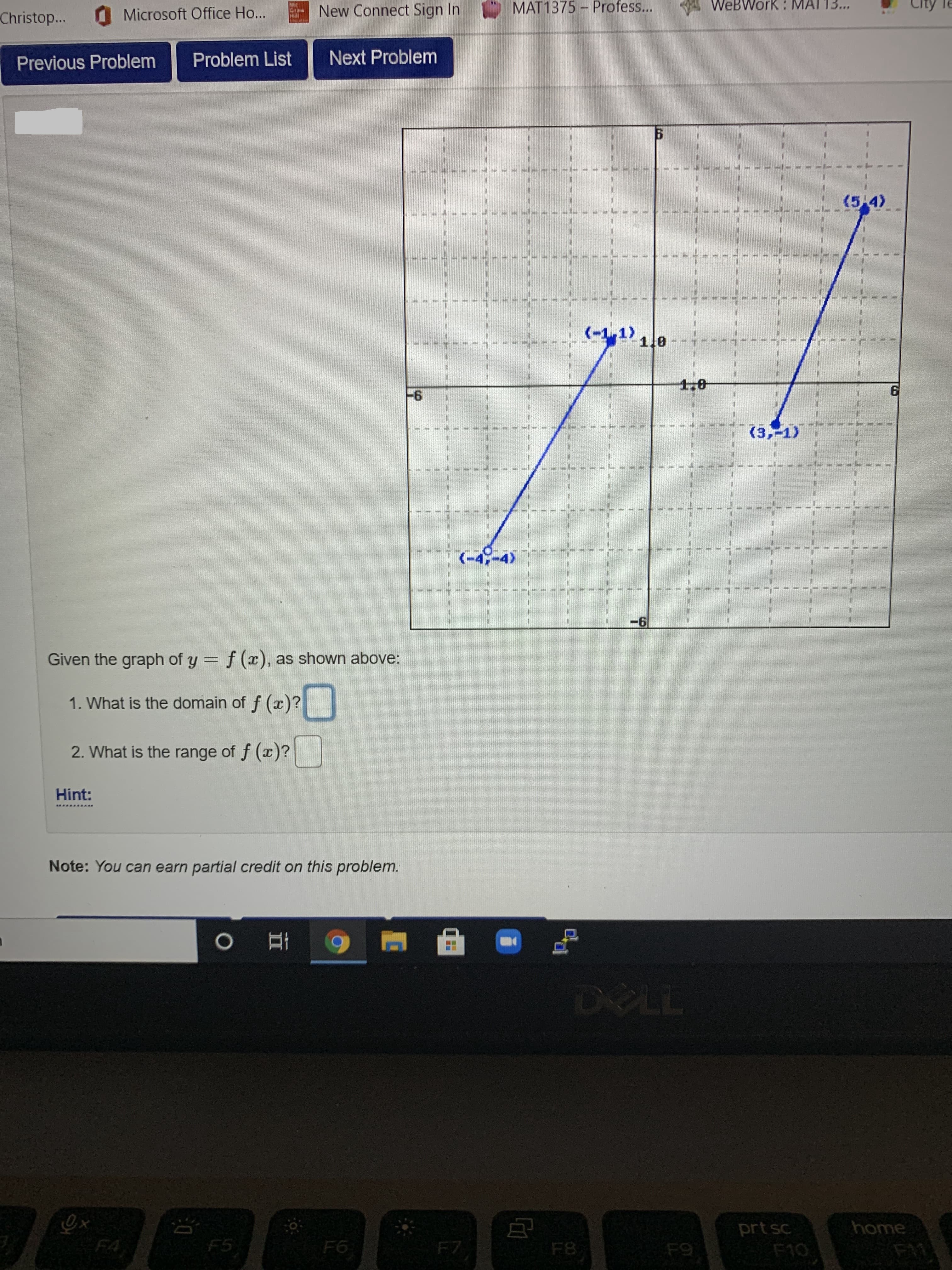 MAT1375 - Profess...
A WeBWork : MATT3...
City
le
MC
Christop...
O Microsoft Office Ho...
New Connect Sign In
Previous Problem
Problem List
Next Problem
(5-4)
1.8
1,0
(3,-1)
(-4-45
-6
Given the graph of y = f (x), as shown above:
1. What is the domain of f (x)?
2. What is the range of f (x)?
Hint:
Note: You can earn partial credit on this problem.
DELL
ex
F4
home
prt sc
F10
F5
F6
F7
F8
F9
F11
