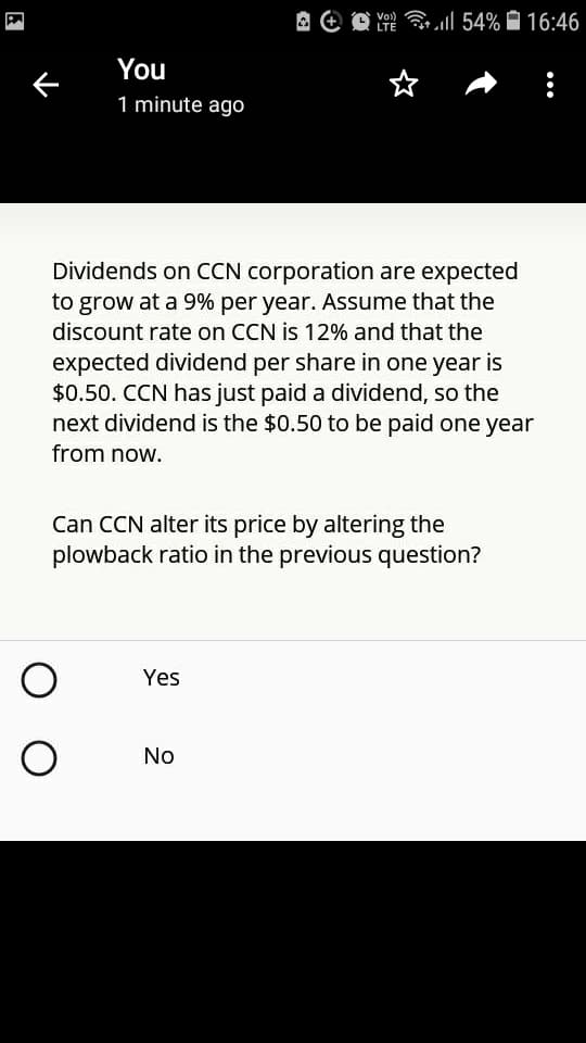 A e O
Ye l 54% 16:46
LTE
You
1 minute ago
Dividends on CCN corporation are expected
to grow at a 9% per year. Assume that the
discount rate on CCN is 12% and that the
expected dividend per share in one year is
$0.50. CCN has just paid a dividend, so the
next dividend is the $0.50 to be paid one year
from now.
Can CCN alter its price by altering the
plowback ratio in the previous question?
Yes
No
