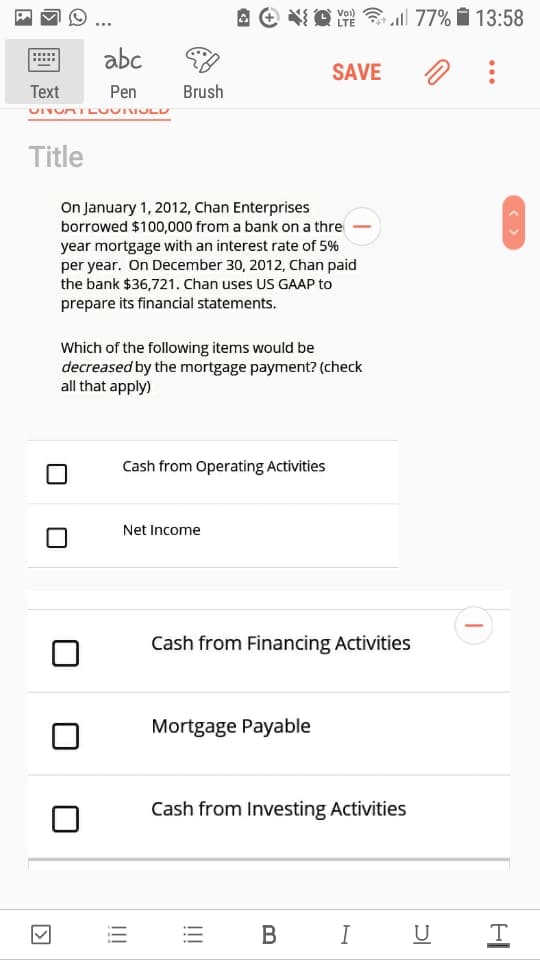 Vo)
LTE
all 77% i 13:58
abc
SAVE
Text
Pen
Brush
Title
On January 1, 2012, Chan Enterprises
borrowed $100,000 from a bank on a thre
year mortgage with an interest rate of 5%
per year. On December 30, 2012, Chan paid
the bank $36,721. Chan uses US GAAP to
prepare its financial statements.
Which of the following items would be
decreased by the mortgage payment? (check
all that apply)
Cash from Operating Activities
Net Income
Cash from Financing Activities
Mortgage Payable
Cash from Investing Activities
В
I U
< >
!!!
!!!
