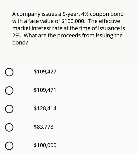 A company issues a 5-year, 4% coupon bond
with a face value of $100,000. The effective
market interest rate at the time of issuance is
2%. What are the proceeds from issuing the
bond?
$109,427
$109,471
$128,414
$83,778
$100,000
O O O
