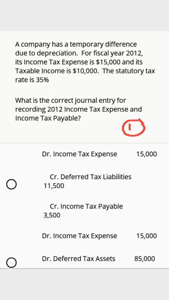 A company has a temporary difference
due to depreciation. For fiscal year 2012,
its Income Tax Expense is $15,000 and its
Taxable Income is $10,000. The statutory tax
rate is 35%
What is the correct journal entry for
recording 2012 Income Tax Expense and
Income Tax Payable?
Dr. Income Tax Expense
15,000
Cr. Deferred Tax Liabilities
11,500
Cr. Income Tax Payable
3,500
Dr. Income Tax Expense
15,000
Dr. Deferred Tax Assets
85,000
