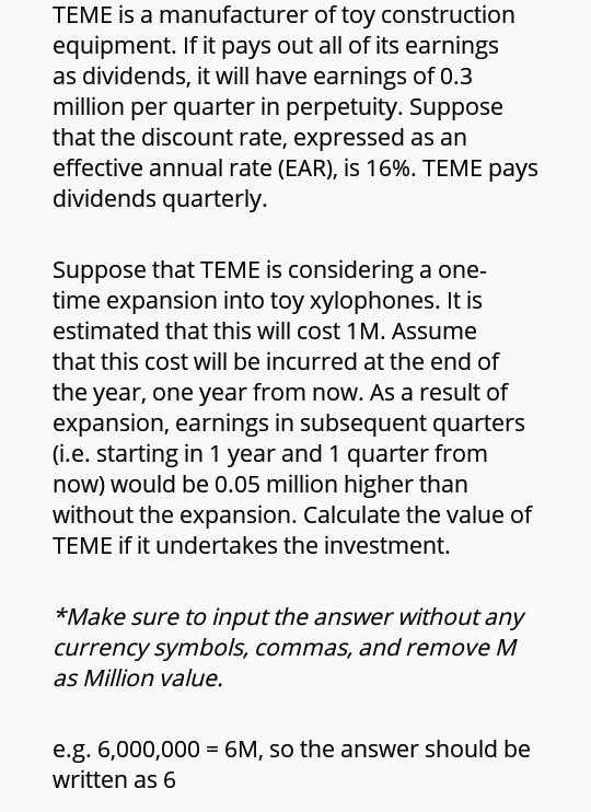 TEME is a manufacturer of toy construction
equipment. If it pays out all of its earnings
as dividends, it will have earnings of 0.3
million per quarter in perpetuity. Suppose
that the discount rate, expressed as an
effective annual rate (EAR), is 16%. TEME pays
dividends quarterly.
Suppose that TEME is considering a one-
time expansion into toy xylophones. It is
estimated that this will cost 1 M. Assume
that this cost will be incurred at the end of
the year, one year from now. As a result of
expansion, earnings in subsequent quarters
(i.e. starting in 1 year and 1 quarter from
now) would be 0.05 million higher than
without the expansion. Calculate the value of
TEME if it undertakes the investment.
*Make sure to input the answer without any
currency symbols, commas, and remove M
as Million value.
e.g. 6,000,000 = 6M, so the answer should be
written as 6
