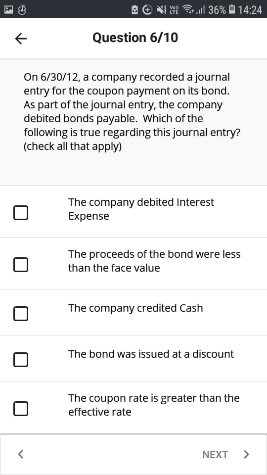 A e NI
Ye ll 36% O 14:24
LTE
Question 6/10
On 6/30/12, a company recorded a journal
entry for the coupon payment on its bond.
As part of the journal entry, the company
debited bonds payable. Which of the
following is true regarding this journal entry?
(check all that apply)
The company debited Interest
Expense
The proceeds of the bond were less
than the face value
The company credited Cash
The bond was issued at a discount
The coupon rate is greater than the
effective rate
NEXT
