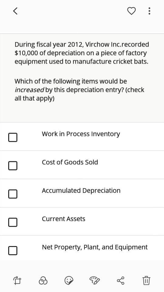 During fiscal year 2012, Virchow Inc.recorded
$10,000 of depreciation on a piece of factory
equipment used to manufacture cricket bats.
Which of the following items would be
increased by this depreciation entry? (check
all that apply)
Work in Process Inventory
Cost of Goods Sold
Accumulated Depreciation
Current Assets
Net Property, Plant, and Equipment
...
