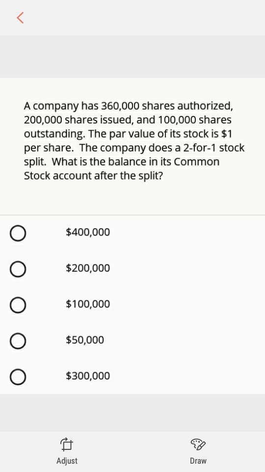 A company has 360,000 shares authorized,
200,000 shares issued, and 100,000 shares
outstanding. The par value of its stock is $1
per share. The company does a 2-for-1 stock
split. What is the balance in its Common
Stock account after the split?
$400,000
$200,000
$100,000
$50,000
$300,000
Adjust
Draw
O O O
