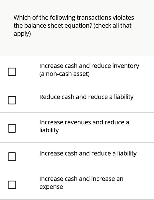 Which of the following transactions violates
the balance sheet equation? (check all that
apply)
Increase cash and reduce inventory
(a non-cash asset)
Reduce cash and reduce a liability
Increase revenues and reduce a
liability
Increase cash and reduce a liability
Increase cash and increase an
expense
