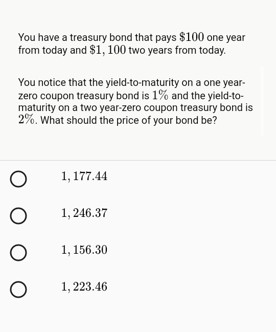 You have a treasury bond that pays $100 one year
from today and $1, 100 two years from today.
You notice that the yield-to-maturity on a one year-
zero coupon treasury bond is 1% and the yield-to-
maturity on a two year-zero coupon treasury bond is
2%. What should the price of your bond be?
1, 177.44
1, 246.37
1, 156.30
1, 223.46

