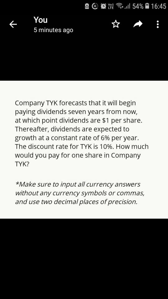 A e O all 54% Ĥ 16:45
LTE
You
5 minutes ago
Company TYK forecasts that it will begin
paying dividends seven years from now,
at which point dividends are $1 per share.
Thereafter, dividends are expected to
growth at a constant rate of 6% per year.
The discount rate for TYK is 10%. How much
would you pay for one share in Company
ΤΥΚ?
*Make sure to input all currency answers
without any currency symbols or commas,
and use two decimal places of precision.
