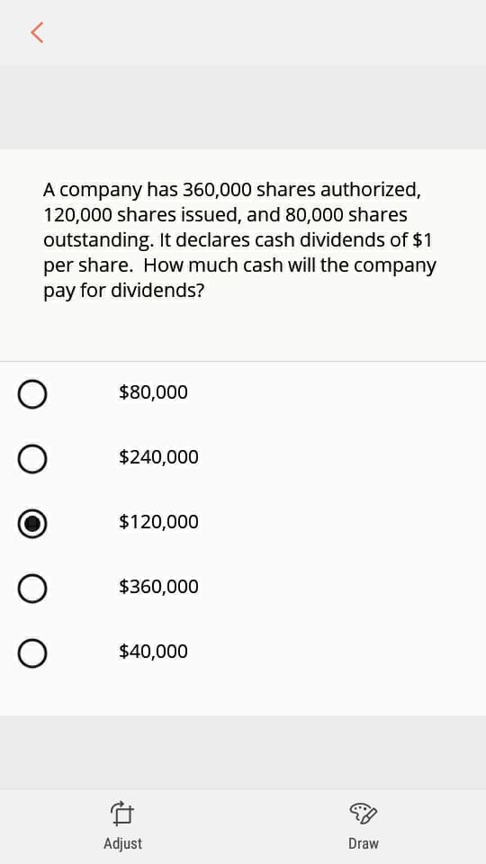 A company has 360,000 shares authorized,
120,000 shares issued, and 80,000 shares
outstanding. It declares cash dividends of $1
per share. How much cash will the company
pay for dividends?
$80,000
$240,000
$120,000
$360,000
$40,000
Adjust
Draw
