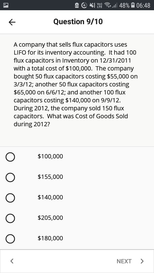 A e Y
Vo)
LTE
l| 48% A 06:48
Question 9/10
A company that sells flux capacitors uses
LIFO for its inventory accounting. It had 100
flux capacitors in Inventory on 12/31/2011
with a total cost of $100,000. The company
bought 50 flux capacitors costing $55,000 on
3/3/12; another 50 flux capacitors costing
$65,000 on 6/6/12; and another 100 flux
capacitors costing $140,000 on 9/9/12.
During 2012, the company sold 150 flux
capacitors. What was Cost of Goods Sold
during 2012?
$100,000
$155,000
$140,000
$205,000
$180,000
NEXT
O O O O O
