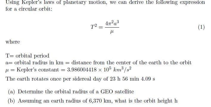 Using Kepler's laws of planetary motion, we can derive the following expression
for a circular orbit:
where
T² =
=
4π²a³
μl
Torbital period
a= orbital radius in km distance from the center of the earth to the orbit
= Kepler's constant =
3.986004418 x 105 km³/s²
The earth rotates once per sidereal day of 23 h 56 min 4.09 s
(a) Determine the orbital radius of a GEO satellite
(b) Assuming an earth radius of 6,370 km, what is the orbit height h
(1)