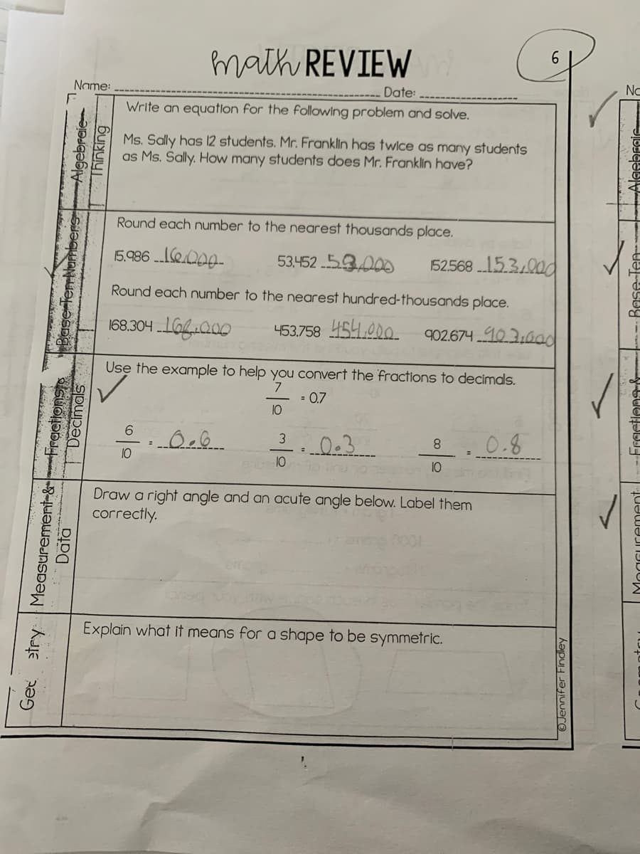 math REVIEW
No
Name:
Date:
Write an equation for the following problem and solve.
Ms. Sally has 12 students. Mr. Franklin has twice as many students
as Ms. Sally. How many students does Mr. Franklin have?
Round each number to the nearest thousands place.
5.986 ..e.Q00-
53.452 53000
52568 15.3.00d
Round each number to the nearest hundred-thousands place.
168.304 IGQ00
453.758 454.00o.
902.674 103,0ad
Use the example to help you convert the fractions to decimals.
= 0.7
10
0.3
0.8
3
8.
10
10
10
Draw a right angle and an acute angle below. Label them
correctly.
Explain what it means for a shape to be symmetric.
etry Measurement-&Frections
Data
Get
gebreie-
Thinking
Decimals
OJennifer Findley
Bese
actiens&
