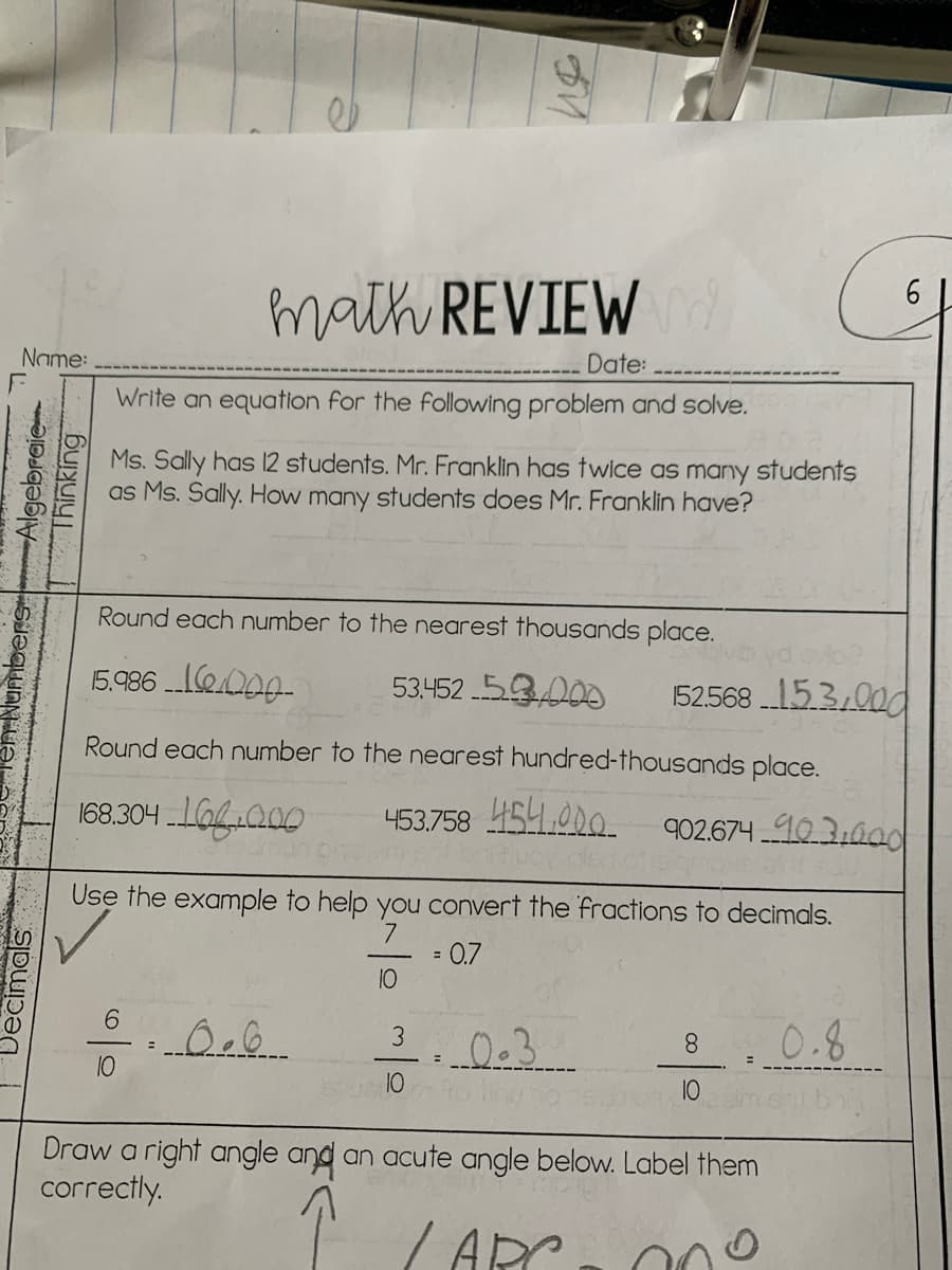 math REVIEWd
6 L
Name:
Date:
Write an equation for the following problem and solve.
Ms. Sally has 12 students. Mr. Franklin has twice as many students
as Ms. Sally. How many students does Mr. Franklin have?
Round each number to the nearest thousands place.
15.986 e000-
53452 5.3000
52568 153,00d
Round each number to the nearest hundred-thousands place.
168.304 .IaGI200
453.758 454,000
902.674 103:0od
Use the example to help you convert the fractions to decimals.
7.
= 0.7
10
9.
0.8
8.
10
%3D
10
10
Draw a right angle and an acute angle below. Label them
correctly.
ARC
nbersAlgebraie-
Thinking
Decimals
