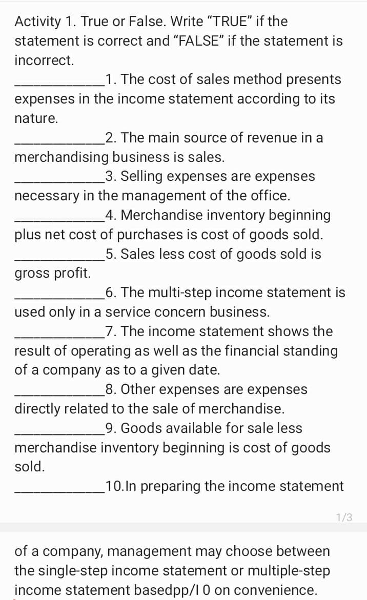 Activity 1. True or False. Write "TRUE" if the
statement is correct and "FALSE" if the statement is
incorrect.
1. The cost of sales method presents
expenses in the income statement according to its
nature.
2. The main source of revenue in a
merchandising business is sales.
3. Selling expenses are expenses
necessary in the management of the office.
4. Merchandise inventory beginning
plus net cost of purchases is cost of goods sold.
5. Sales less cost of goods sold is
gross profit.
6. The multi-step income statement is
used only in a service concern business.
7. The income statement shows the
result of operating as well as the financial standing
of a company as to a given date.
8. Other expenses are expenses
directly related to the sale of merchandise.
9. Goods available for sale less
merchandise inventory beginning is cost of goods
sold.
10.In preparing the income statement
1/3
of a company, management may choose between
the single-step income statement or multiple-step
income statement basedpp/l 0 on convenience.
