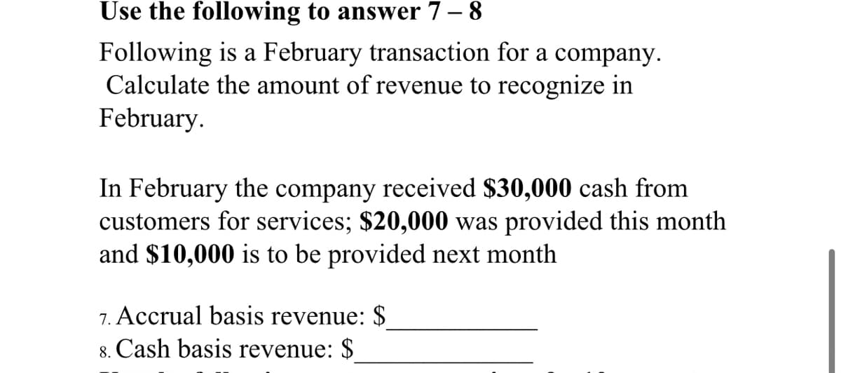Use the following to answer 7 – 8
Following is a February transaction for a company.
Calculate the amount of revenue to recognize in
February.
In February the company received $30,000 cash from
customers for services; $20,000 was provided this month
and $10,000 is to be provided next month
7. Accrual basis revenue: $
8. Cash basis revenue: $
