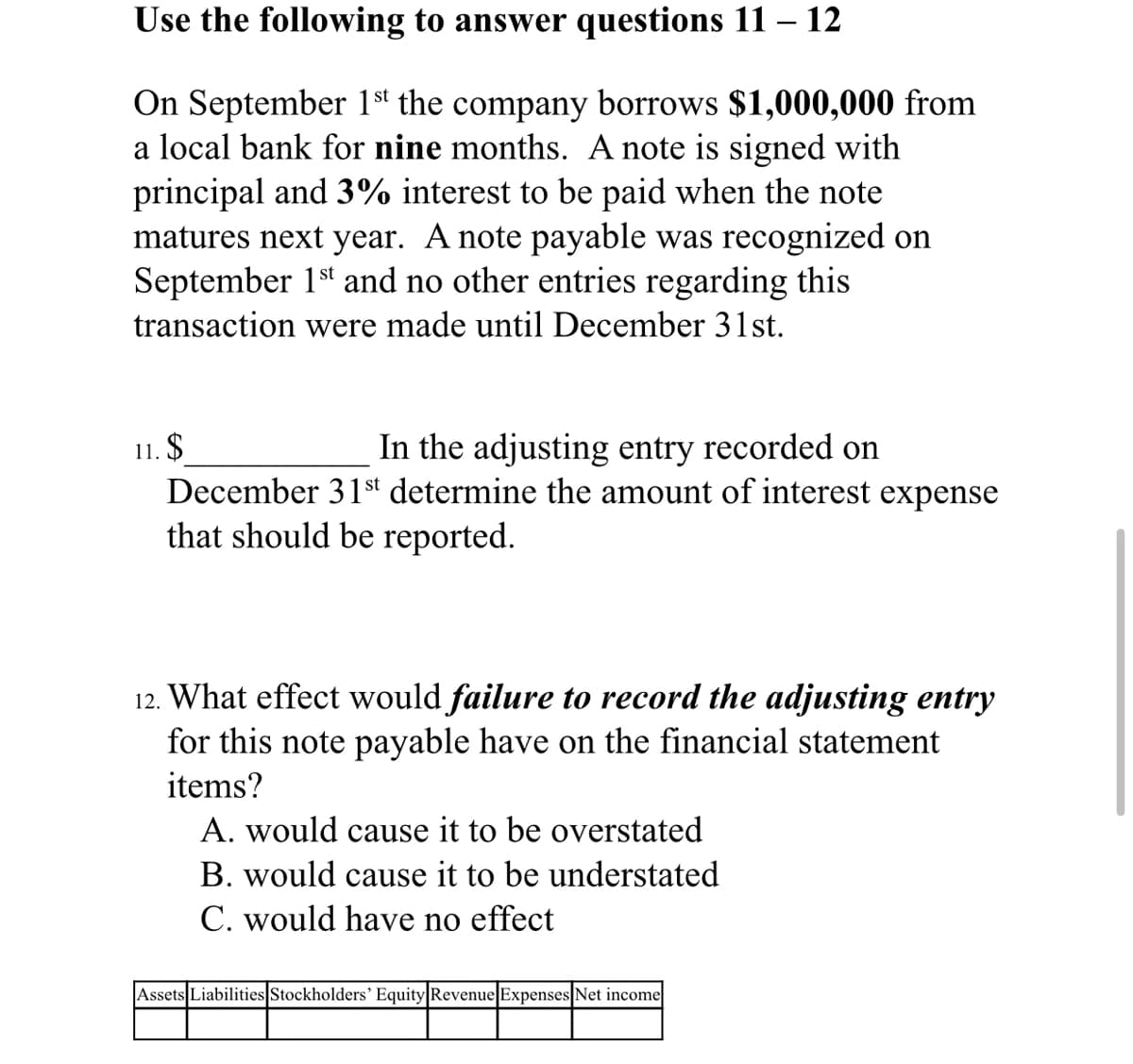 Use the following to answer questions 11 – 12
On September 1s' the company borrows $1,000,000 from
a local bank for nine months. A note is signed with
principal and 3% interest to be paid when the note
matures next year. A note payable was recognized on
September 1st and no other entries regarding this
transaction were made until December 31st.
In the adjusting entry recorded on
11. $
December 31st determine the amount of interest expense
that should be reported.
12. What effect would failure to record the adjusting entry
for this note payable have on the financial statement
items?
A. would cause it to be overstated
B. would cause it to be understated
C. would have no effect
Assets Liabilities Stockholders' Equity|Revenue Expenses Net income
