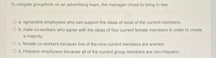 To mitigate groupthink on an advertising team, the manager chose to bring in two
a. agreeable employees who can support the ideas of most of the current members.
O b. male co-workers who agree with the ideas of four current female members in order to create
a majority.
O c. female co-workers because five of the nine current members are women.
O d. Hispanic employees because all of the current group members are non-Hispanic.
