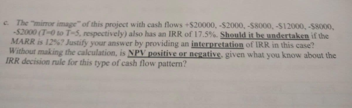 c. The "mirror image" of this project with cash flows +$20000, -$2000, -$8000, -$12000, -$8000,
-$2000 (T-0 to T-5, respectively) also has an IRR of 17.5%. Should it be undertaken if the
MARR is 12%? Justify your answer by providing an interpretation of IRR in this case?
Without making the calculation, is NPV positive or negative, given what you know about the
IRR decision rule for this type of cash flow pattern?
