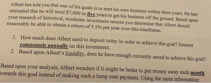 Albert has told you that one of his goals is to start his own business within three years. He has
estimated that he will need $7,000 in five years to get his business off the ground. Based upon
your research of historical, moderate investment returns you determine that Albert should
reasonably be able to obtain a return of 5.5% per year over this timeframe.
1. How much does Albert need to deposit today in order to achieve this goal? Interest
compounds annually on this investment.
2. Based upon Albert's liquidity, does he have enough currently saved to achieve this goal?
Based upon your analysis, Albert wonders if it might be better to put money away each month
towards this goal instead of making such a lump sum payment. Using the same information:

