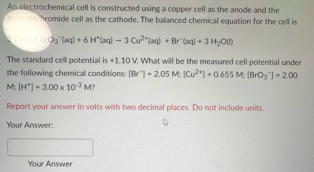 An electrochemical
bromate/bromide
3 Cu(s) + BrO3(aq) + 6 H*(aq) → 3 Cu2+ (aq) + Br¯(aq) + 3 H₂O(l)
The standard cell potential is +1.10 V. What will be the measured cell potential under
the following chemical conditions: [Br] =2.05 M; [Cu2+] = 0.655 M; [BrO3 ] = 2.00
M; [H] = 3.00 x 10-3 M?
Report your answer in volts with two decimal places. Do not include units.
Your Answer:
cell is constructed using a copper cell as the anode and the
cell as the cathode. The balanced chemical equation for the cell is
Your Answer
h