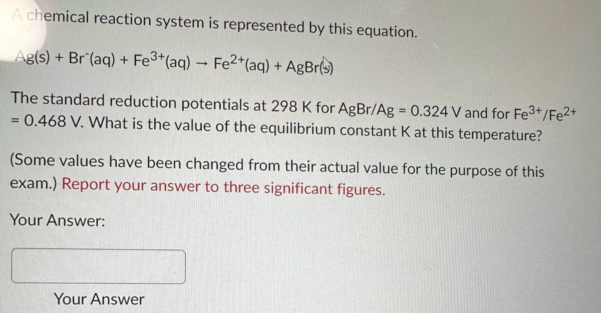 A chemical reaction system is represented by this equation.
Ag(s) + Br(aq) + Fe3+(aq) → Fe2+(aq) + AgBr(s)
The standard reduction potentials at 298 K for AgBr/Ag = 0.324 V and for Fe3+/Fe²+
= 0.468 V. What is the value of the equilibrium constant K at this temperature?
(Some values have been changed from their actual value for the purpose of this
exam.) Report your answer to three significant figures.
Your Answer:
Your Answer