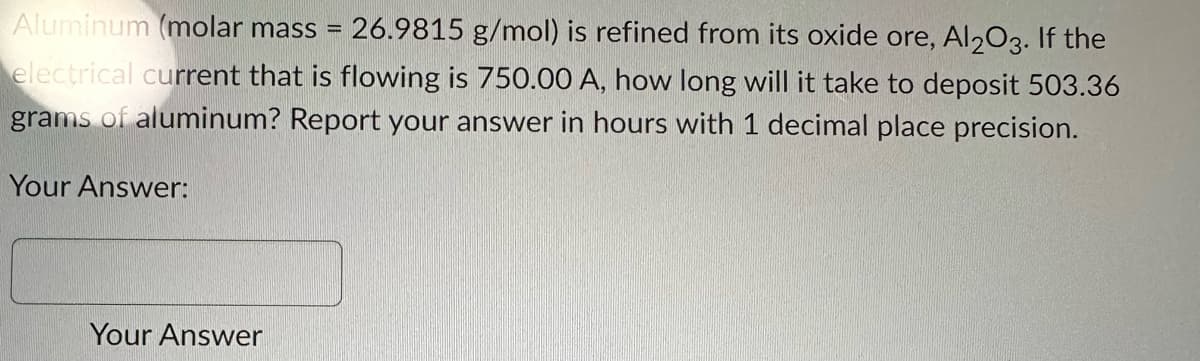 Aluminum (molar mass = 26.9815 g/mol) is refined from its oxide ore, Al2O3. If the
electrical current that is flowing is 750.00 A, how long will it take to deposit 503.36
grams of aluminum? Report your answer in hours with 1 decimal place precision.
Your Answer:
Your Answer