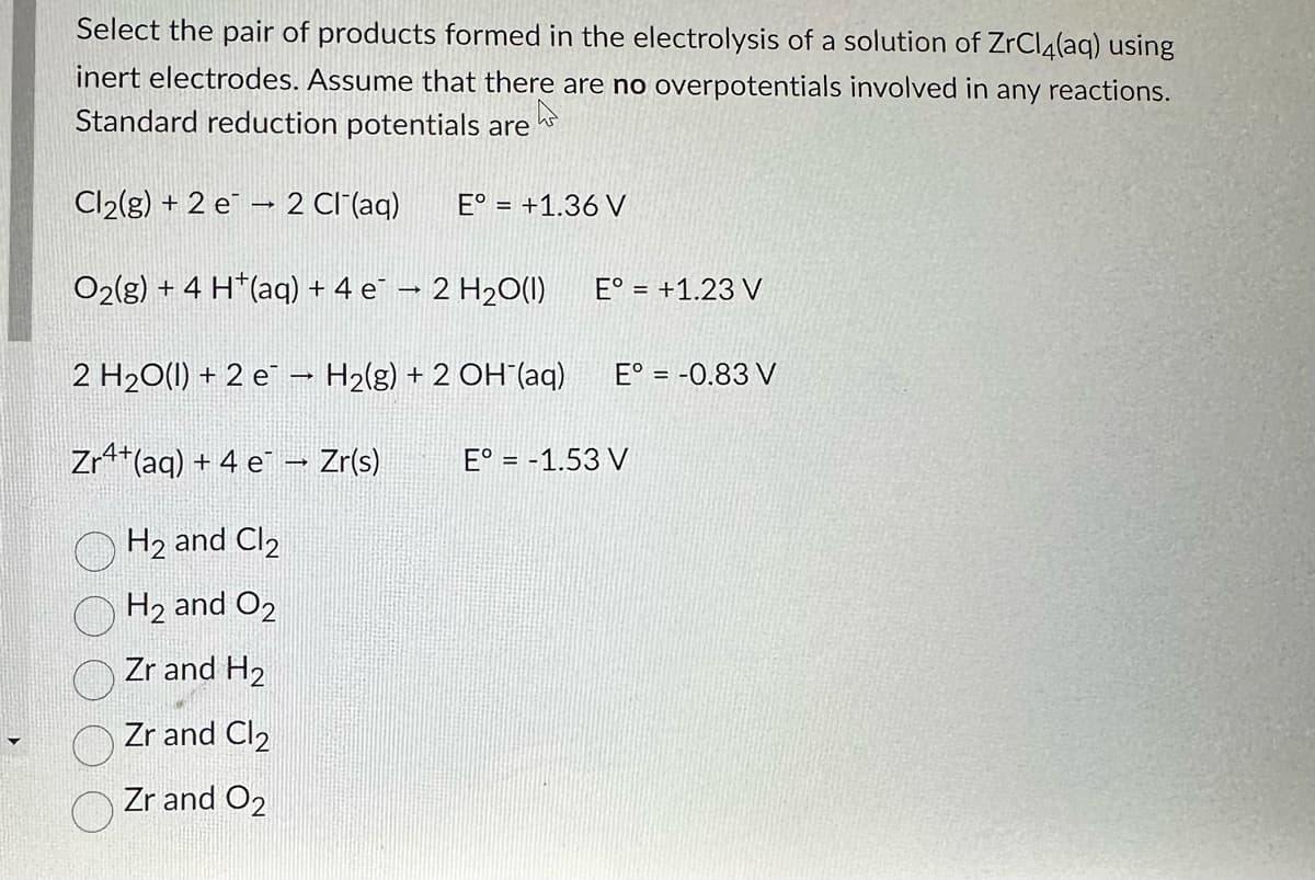 Select the pair of products formed in the electrolysis of a solution of ZrCl4(aq) using
inert electrodes. Assume that there are no overpotentials involved in any
reactions.
Standard reduction potentials are
Cl₂(g) + 2 e 2 Cl¯(aq) E° = +1.36 V
O2(g) + 4 H*(aq) + 4 e − 2 H2O(I)
2 H2O(l) + 2 e → H2(g) + 2 OH (aq) E° = -0.83 V
Zr4+ (aq) + 4e¯ → Zr(s)
H₂ and Cl₂
H₂ and O2
Zr and H₂
Zr and Cl₂
Zr and O2
E° = +1.23 V
E° = -1.53 V
