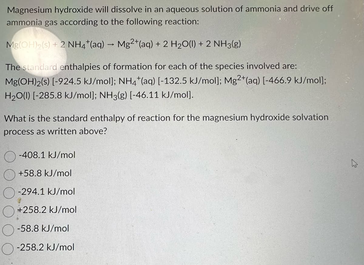 Magnesium hydroxide will dissolve in an aqueous solution of ammonia and drive off
ammonia gas according to the following reaction:
Mg(OH)2(s) + 2 NH4+ (aq) → Mg2+ (aq) + 2 H₂O(l) + 2 NH3(g)
The standard enthalpies of formation for each of the species involved are:
Mg(OH)2(s) [-924.5 kJ/mol]; NH4+ (aq) [-132.5 kJ/mol]; Mg2+ (aq) [-466.9 kJ/mol];
H₂O(l) [-285.8 kJ/mol]; NH3(g) [-46.11 kJ/mol].
What is the standard enthalpy of reaction for the magnesium hydroxide solvation
process as written above?
-408.1 kJ/mol
+58.8 kJ/mol
-294.1 kJ/mol
+258.2 kJ/mol
-58.8 kJ/mol
-258.2 kJ/mol